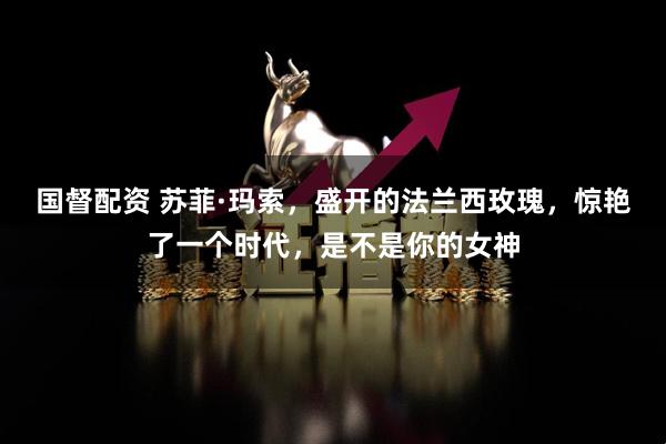 国督配资 苏菲·玛索，盛开的法兰西玫瑰，惊艳了一个时代，是不是你的女神