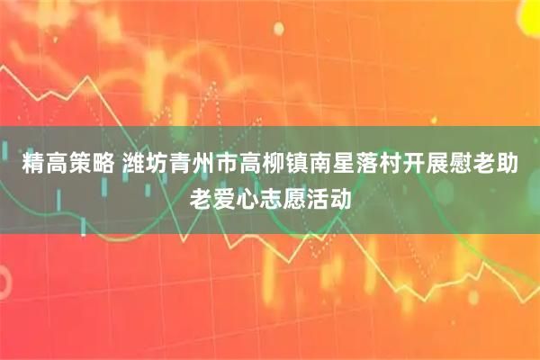 精高策略 潍坊青州市高柳镇南星落村开展慰老助老爱心志愿活动