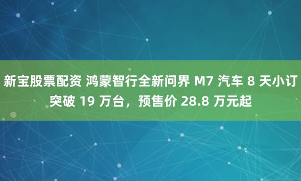 新宝股票配资 鸿蒙智行全新问界 M7 汽车 8 天小订突破 19 万台，预售价 28.8 万元起