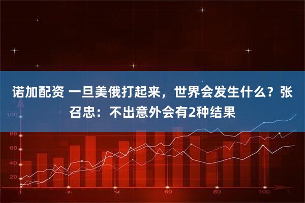 诺加配资 一旦美俄打起来，世界会发生什么？张召忠：不出意外会有2种结果