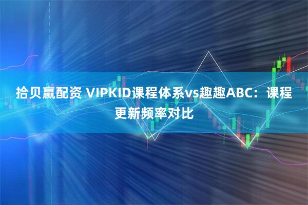 拾贝赢配资 VIPKID课程体系vs趣趣ABC：课程更新频率对比