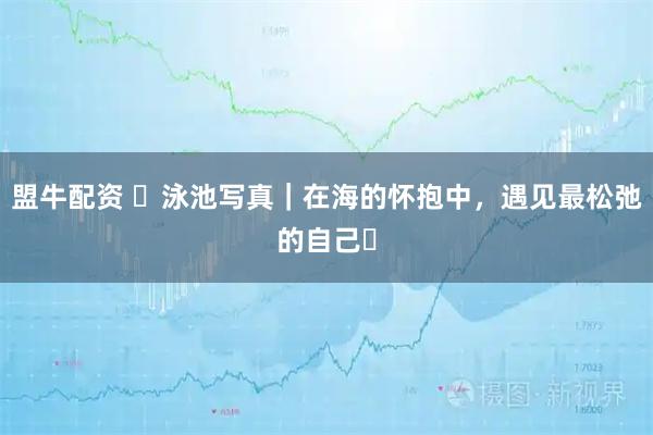 盟牛配资 ️泳池写真｜在海的怀抱中，遇见最松弛的自己️