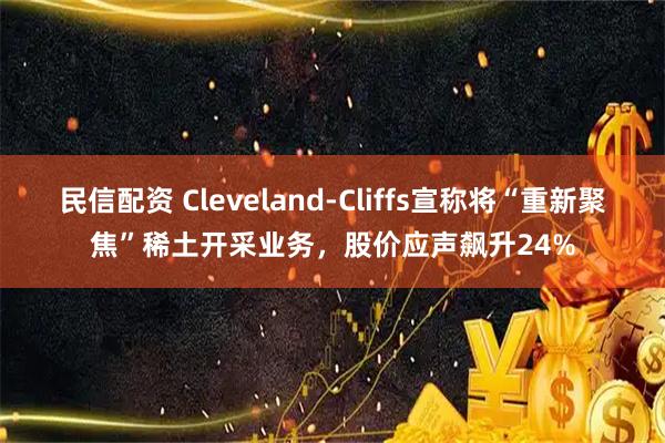 民信配资 Cleveland-Cliffs宣称将“重新聚焦”稀土开采业务，股价应声飙升24%