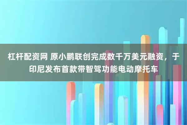 杠杆配资网 原小鹏联创完成数千万美元融资，于印尼发布首款带智驾功能电动摩托车