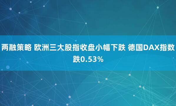 两融策略 欧洲三大股指收盘小幅下跌 德国DAX指数跌0.53%