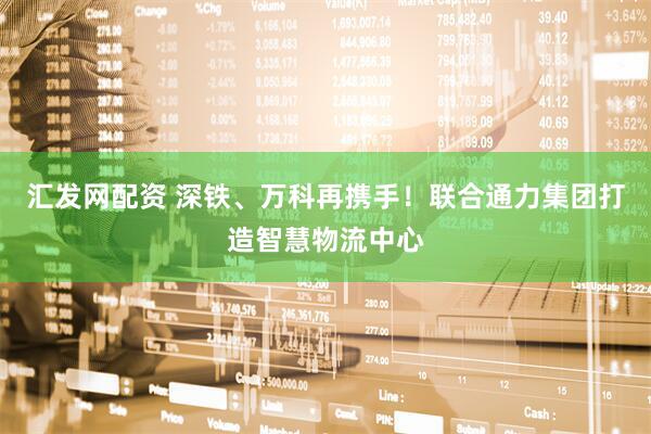 汇发网配资 深铁、万科再携手！联合通力集团打造智慧物流中心