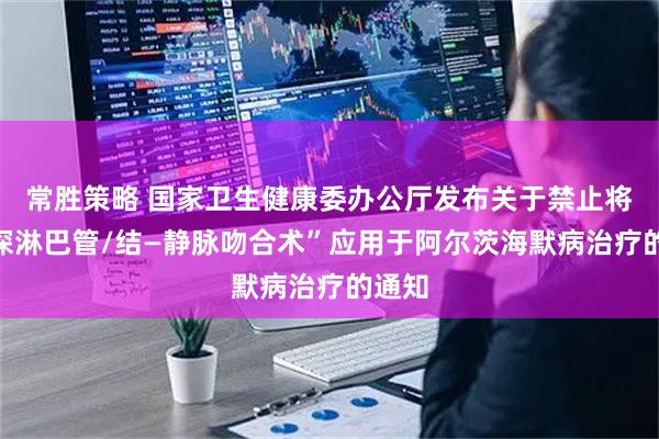 常胜策略 国家卫生健康委办公厅发布关于禁止将“颈深淋巴管/结—静脉吻合术”应用于阿尔茨海默病治疗的通知