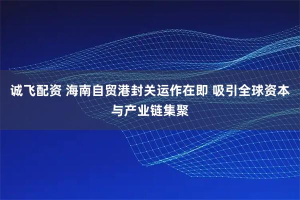 诚飞配资 海南自贸港封关运作在即 吸引全球资本与产业链集聚