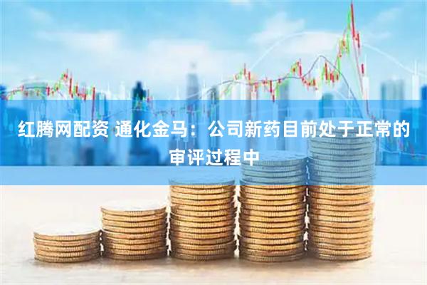 红腾网配资 通化金马：公司新药目前处于正常的审评过程中