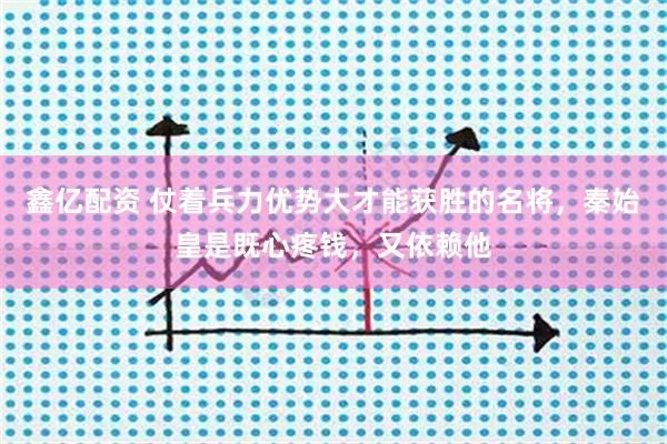 鑫亿配资 仗着兵力优势大才能获胜的名将，秦始皇是既心疼钱，又依赖他