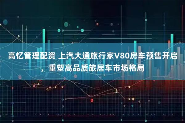 高忆管理配资 上汽大通旅行家V80房车预售开启，重塑高品质旅居车市场格局