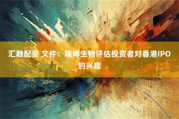 汇融配资 文件：瑞博生物评估投资者对香港IPO的兴趣