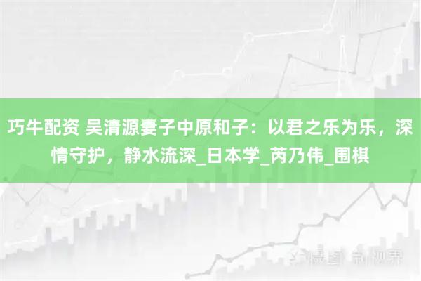 巧牛配资 吴清源妻子中原和子：以君之乐为乐，深情守护，静水流深_日本学_芮乃伟_围棋