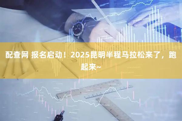 配查网 报名启动！2025昆明半程马拉松来了，跑起来~